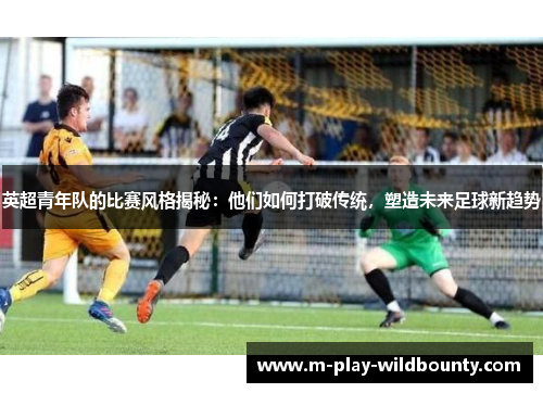 英超青年队的比赛风格揭秘：他们如何打破传统，塑造未来足球新趋势