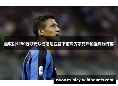 曼联以4250万欧元从博洛尼亚签下前锋齐尔克泽加强锋线阵容