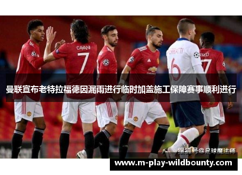 曼联宣布老特拉福德因漏雨进行临时加盖施工保障赛事顺利进行 曼联宣布老特拉福德因漏雨进行临时加盖施工保障赛事顺利进行