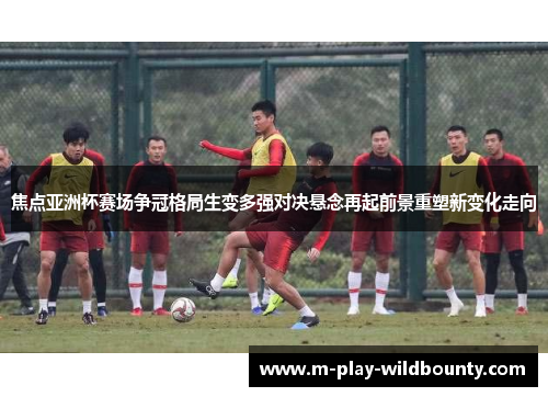 焦点亚洲杯赛场争冠格局生变多强对决悬念再起前景重塑新变化走向 焦点亚洲杯赛场争冠格局生变多强对决悬念再起前景重塑新变化走向