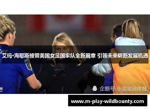艾玛·海耶斯接管美国女足国家队全新篇章 引领未来崭新发展机遇 艾玛·海耶斯接管美国女足国家队全新篇章 引领未来崭新发展机遇